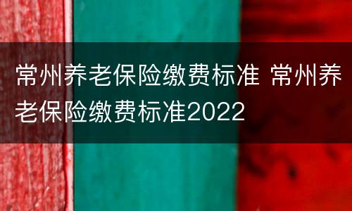 常州养老保险缴费标准 常州养老保险缴费标准2022