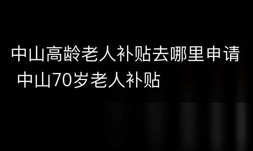 中山高龄老人补贴去哪里申请 中山70岁老人补贴