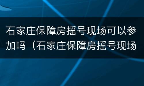 石家庄保障房摇号现场可以参加吗（石家庄保障房摇号现场可以参加吗知乎）