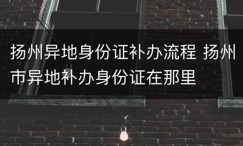 扬州异地身份证补办流程 扬州市异地补办身份证在那里