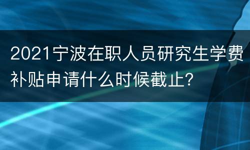 2021宁波在职人员研究生学费补贴申请什么时候截止？