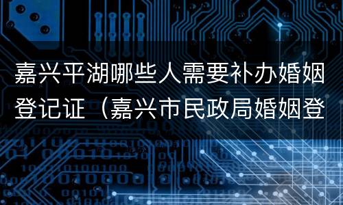 嘉兴平湖哪些人需要补办婚姻登记证（嘉兴市民政局婚姻登记在哪里）
