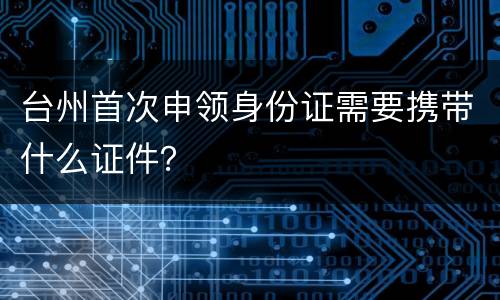 台州首次申领身份证需要携带什么证件？