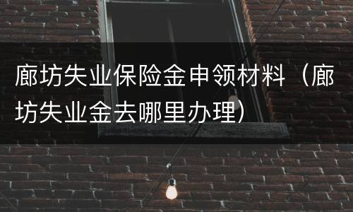 廊坊失业保险金申领材料（廊坊失业金去哪里办理）