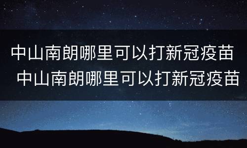中山南朗哪里可以打新冠疫苗 中山南朗哪里可以打新冠疫苗接种