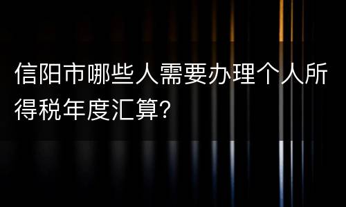 信阳市哪些人需要办理个人所得税年度汇算？
