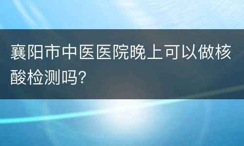 襄阳市中医医院晚上可以做核酸检测吗？