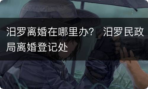 汨罗离婚在哪里办？ 汨罗民政局离婚登记处