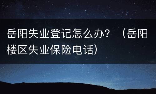 岳阳失业登记怎么办？（岳阳楼区失业保险电话）