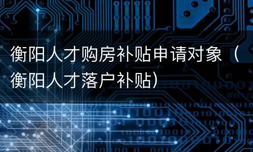 衡阳人才购房补贴申请对象（衡阳人才落户补贴）
