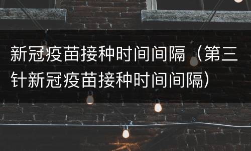 新冠疫苗接种时间间隔（第三针新冠疫苗接种时间间隔）