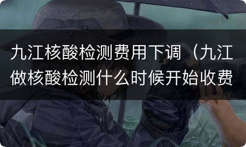 九江核酸检测费用下调（九江做核酸检测什么时候开始收费的）