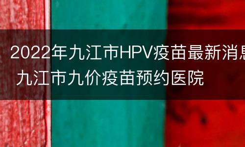2022年九江市HPV疫苗最新消息 九江市九价疫苗预约医院