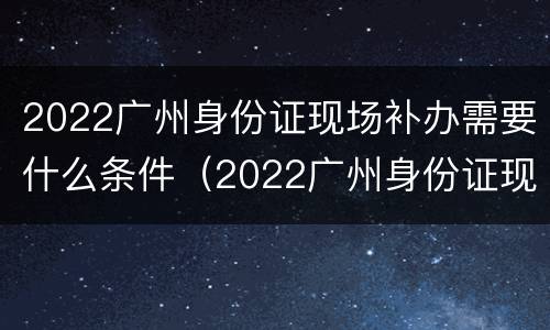2022广州身份证现场补办需要什么条件（2022广州身份证现场补办需要什么条件呢）