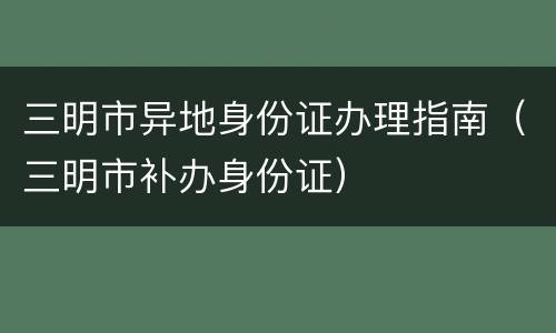 三明市异地身份证办理指南（三明市补办身份证）