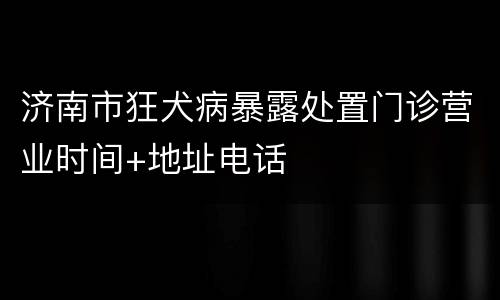 济南市狂犬病暴露处置门诊营业时间+地址电话