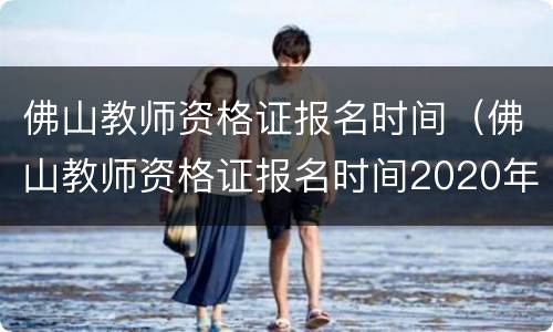 佛山教师资格证报名时间（佛山教师资格证报名时间2020年）