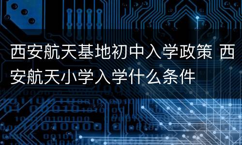 西安航天基地初中入学政策 西安航天小学入学什么条件