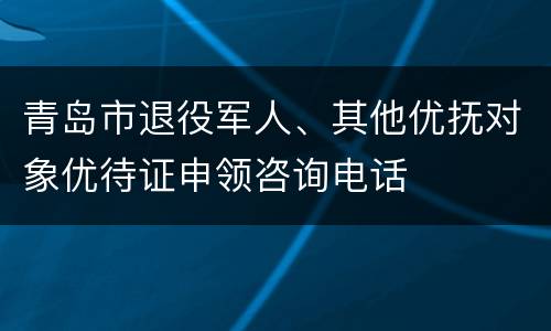 青岛市退役军人、其他优抚对象优待证申领咨询电话