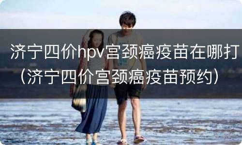 济宁四价hpv宫颈癌疫苗在哪打（济宁四价宫颈癌疫苗预约）