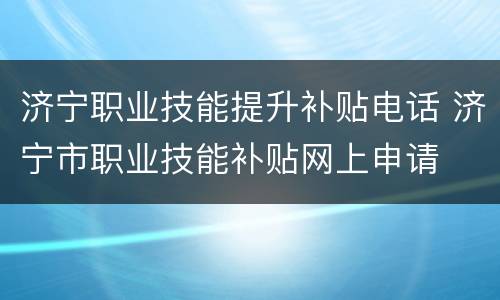 济宁职业技能提升补贴电话 济宁市职业技能补贴网上申请