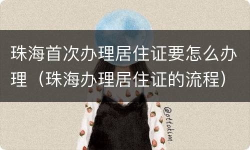 珠海首次办理居住证要怎么办理（珠海办理居住证的流程）