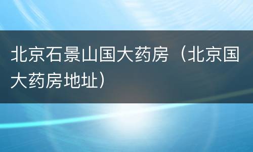北京石景山国大药房（北京国大药房地址）