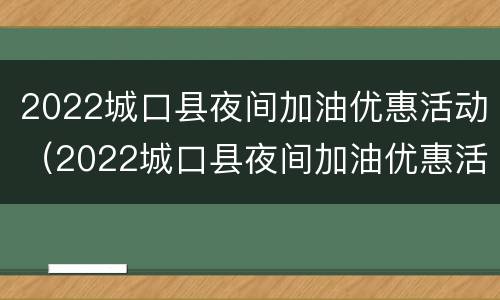 2022城口县夜间加油优惠活动（2022城口县夜间加油优惠活动有哪些）