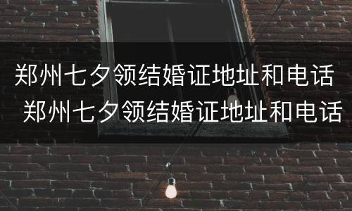 郑州七夕领结婚证地址和电话 郑州七夕领结婚证地址和电话号码