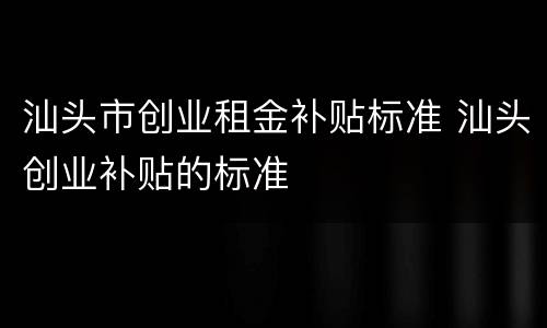 汕头市创业租金补贴标准 汕头创业补贴的标准