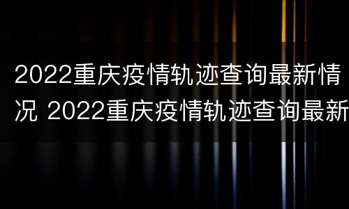 2022重庆疫情轨迹查询最新情况 2022重庆疫情轨迹查询最新情况视频