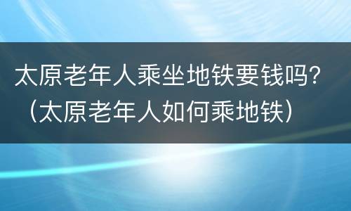 太原老年人乘坐地铁要钱吗？（太原老年人如何乘地铁）