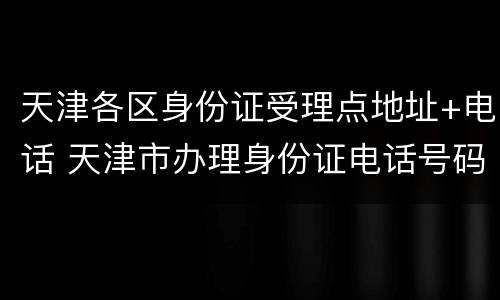 天津各区身份证受理点地址+电话 天津市办理身份证电话号码