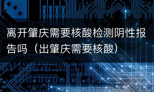 离开肇庆需要核酸检测阴性报告吗（出肇庆需要核酸）