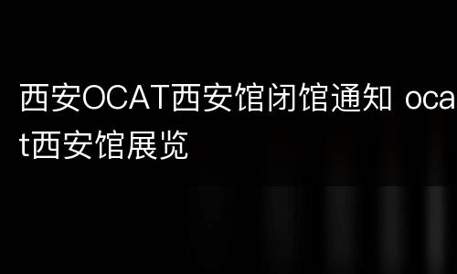 西安OCAT西安馆闭馆通知 ocat西安馆展览