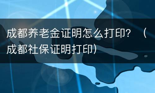 成都养老金证明怎么打印？（成都社保证明打印）