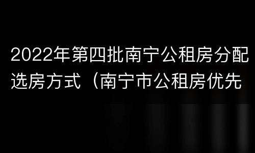 2022年第四批南宁公租房分配选房方式（南宁市公租房优先选房家庭条件）