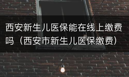 西安新生儿医保能在线上缴费吗（西安市新生儿医保缴费）