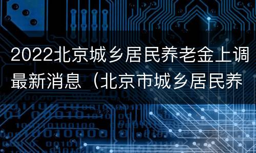 2022北京城乡居民养老金上调最新消息（北京市城乡居民养老金2020年上调吗?）