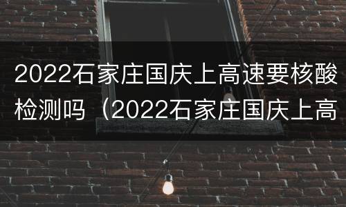 2022石家庄国庆上高速要核酸检测吗（2022石家庄国庆上高速要核酸检测吗今天）
