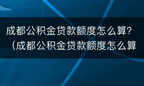 成都公积金贷款额度怎么算？（成都公积金贷款额度怎么算2021）