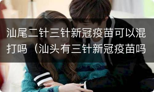 汕尾二针三针新冠疫苗可以混打吗（汕头有三针新冠疫苗吗）