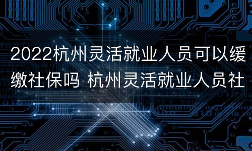 2022杭州灵活就业人员可以缓缴社保吗 杭州灵活就业人员社保补贴2020