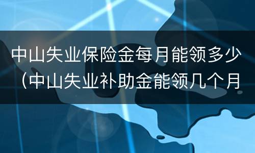 中山失业保险金每月能领多少（中山失业补助金能领几个月,一个月多少钱）