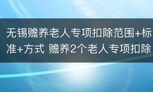 无锡赡养老人专项扣除范围+标准+方式 赡养2个老人专项扣除标准