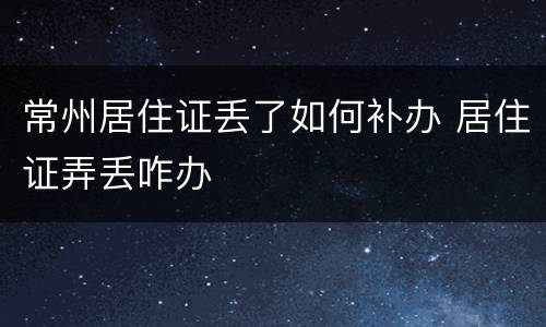 常州居住证丢了如何补办 居住证弄丢咋办