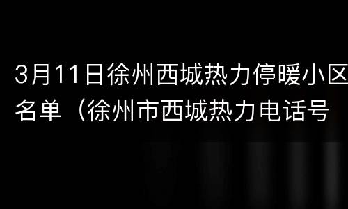 3月11日徐州西城热力停暖小区名单（徐州市西城热力电话号码）