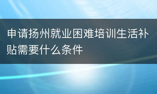 申请扬州就业困难培训生活补贴需要什么条件