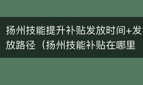 扬州技能提升补贴发放时间+发放路径（扬州技能补贴在哪里）
