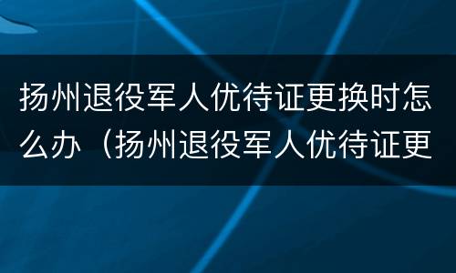扬州退役军人优待证更换时怎么办（扬州退役军人优待证更换时怎么办理手续）